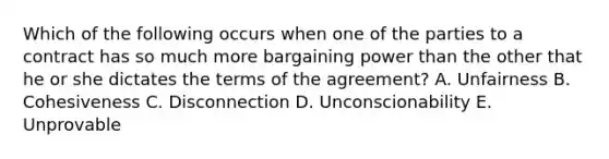 Which of the following occurs when one of the parties to a contract has so much more bargaining power than the other that he or she dictates the terms of the agreement? A. Unfairness B. Cohesiveness C. Disconnection D. Unconscionability E. Unprovable