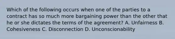 Which of the following occurs when one of the parties to a contract has so much more bargaining power than the other that he or she dictates the terms of the agreement? A. Unfairness B. Cohesiveness C. Disconnection D. Unconscionability