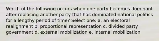 Which of the following occurs when one party becomes dominant after replacing another party that has dominated national politics for a lengthy period of time? Select one: a. an electoral realignment b. proportional representation c. divided party government d. external mobilization e. internal mobilization