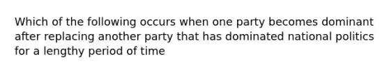 Which of the following occurs when one party becomes dominant after replacing another party that has dominated national politics for a lengthy period of time