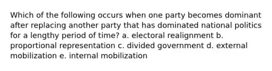 Which of the following occurs when one party becomes dominant after replacing another party that has dominated national politics for a lengthy period of time? a. electoral realignment b. proportional representation c. divided government d. external mobilization e. internal mobilization