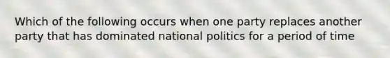 Which of the following occurs when one party replaces another party that has dominated national politics for a period of time