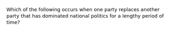 Which of the following occurs when one party replaces another party that has dominated national politics for a lengthy period of time?