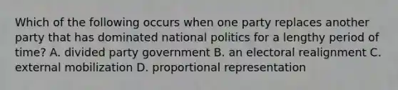 Which of the following occurs when one party replaces another party that has dominated national politics for a lengthy period of time? A. divided party government B. an electoral realignment C. external mobilization D. proportional representation