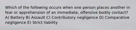 Which of the following occurs when one person places another in fear or apprehension of an immediate, offensive bodily contact? A) Battery B) Assault C) Contributory negligence D) Comparative negligence E) Strict liability