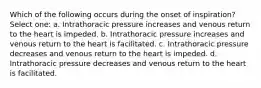 Which of the following occurs during the onset of inspiration? Select one: a. Intrathoracic pressure increases and venous return to the heart is impeded. b. Intrathoracic pressure increases and venous return to the heart is facilitated. c. Intrathoracic pressure decreases and venous return to the heart is impeded. d. Intrathoracic pressure decreases and venous return to the heart is facilitated.