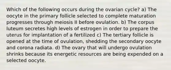 Which of the following occurs during the ovarian cycle? a) The oocyte in the primary follicle selected to complete maturation progresses through meiosis II before ovulation. b) The corpus luteum secretes high levels of estrogen in order to prepare the uterus for implantation of a fertilized c) The tertiary follicle is opened at the time of ovulation, shedding the secondary oocyte and corona radiata. d) The ovary that will undergo ovulation shrinks because its energetic resources are being expended on a selected oocyte.