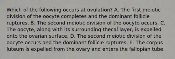 Which of the following occurs at ovulation? A. The first meiotic division of the oocyte completes and the dominant follicle ruptures. B. The second meiotic division of the oocyte occurs. C. The oocyte, along with its surrounding thecal layer, is expelled onto the ovarian surface. D. The second meiotic division of the oocyte occurs and the dominant follicle ruptures. E. The corpus luteum is expelled from the ovary and enters the fallopian tube.