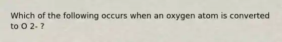 Which of the following occurs when an oxygen atom is converted to O 2- ?