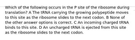 Which of the following occurs in the P site of the ribosome during translation? A The tRNA carrying the growing polypeptide moves to this site as the ribosome slides to the next codon. B None of the other answer options is correct. C An incoming charged tRNA binds to this site. D An uncharged tRNA is ejected from this site as the ribosome slides to the next codon.