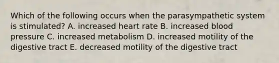 Which of the following occurs when the parasympathetic system is stimulated? A. increased heart rate B. increased blood pressure C. increased metabolism D. increased motility of the digestive tract E. decreased motility of the digestive tract