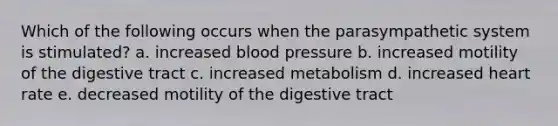 Which of the following occurs when the parasympathetic system is stimulated? a. increased blood pressure b. increased motility of the digestive tract c. increased metabolism d. increased heart rate e. decreased motility of the digestive tract