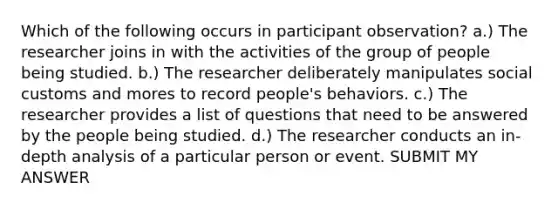 Which of the following occurs in participant observation? a.) The researcher joins in with the activities of the group of people being studied. b.) The researcher deliberately manipulates social customs and mores to record people's behaviors. c.) The researcher provides a list of questions that need to be answered by the people being studied. d.) The researcher conducts an in-depth analysis of a particular person or event. SUBMIT MY ANSWER