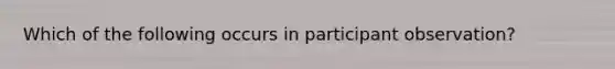 Which of the following occurs in participant observation?