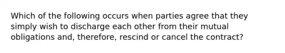 Which of the following occurs when parties agree that they simply wish to discharge each other from their mutual obligations and, therefore, rescind or cancel the contract?