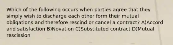 Which of the following occurs when parties agree that they simply wish to discharge each other form their mutual obligations and therefore rescind or cancel a contract? A)Accord and satisfaction B)Novation C)Substituted contract D)Mutual rescission