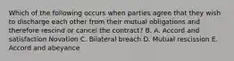 Which of the following occurs when parties agree that they wish to discharge each other from their mutual obligations and therefore rescind or cancel the contract? B. A. Accord and satisfaction Novation C. Bilateral breach D. Mutual rescission E. Accord and abeyance