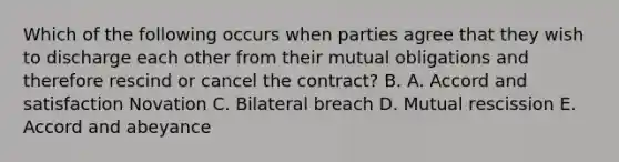 Which of the following occurs when parties agree that they wish to discharge each other from their mutual obligations and therefore rescind or cancel the contract? B. A. Accord and satisfaction Novation C. Bilateral breach D. Mutual rescission E. Accord and abeyance