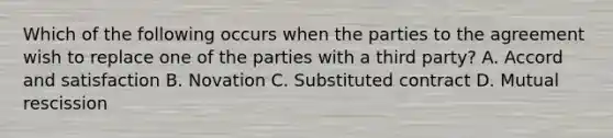 Which of the following occurs when the parties to the agreement wish to replace one of the parties with a third party? A. Accord and satisfaction B. Novation C. Substituted contract D. Mutual rescission