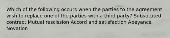 Which of the following occurs when the parties to the agreement wish to replace one of the parties with a third party? Substituted contract Mutual rescission Accord and satisfaction Abeyance Novation