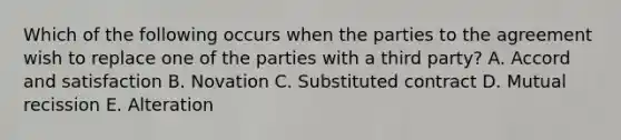 Which of the following occurs when the parties to the agreement wish to replace one of the parties with a third party? A. Accord and satisfaction B. Novation C. Substituted contract D. Mutual recission E. Alteration