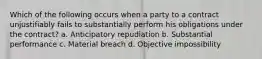 Which of the following occurs when a party to a contract unjustifiably fails to substantially perform his obligations under the contract? a. Anticipatory repudiation b. Substantial performance c. Material breach d. Objective impossibility