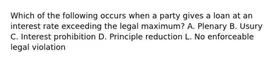 Which of the following occurs when a party gives a loan at an interest rate exceeding the legal maximum? A. Plenary B. Usury C. Interest prohibition D. Principle reduction L. No enforceable legal violation