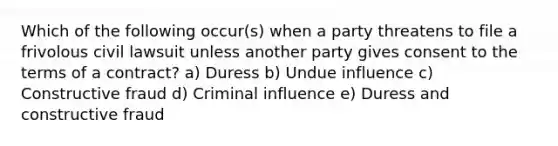 Which of the following occur(s) when a party threatens to file a frivolous civil lawsuit unless another party gives consent to the terms of a contract? a) Duress b) Undue influence c) Constructive fraud d) Criminal influence e) Duress and constructive fraud