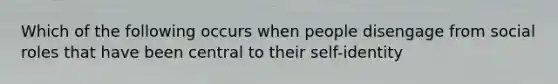 Which of the following occurs when people disengage from social roles that have been central to their self-identity