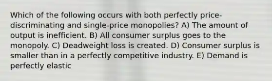 Which of the following occurs with both perfectly price-discriminating and single-price monopolies? A) The amount of output is inefficient. B) All consumer surplus goes to the monopoly. C) Deadweight loss is created. D) Consumer surplus is smaller than in a perfectly competitive industry. E) Demand is perfectly elastic