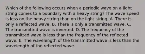 Which of the following occurs when a periodic wave on a light string comes to a boundary with a heavy string? The wave speed is less on the heavy string than on the light string. A. There is only a reflected wave. B. There is only a transmitted wave. C. The transmitted wave is inverted. D. The frequency of the transmitted wave is less than the frequency of the reflected wave. E. The wavelength of the transmitted wave is less than the wavelength of the reflected wave.