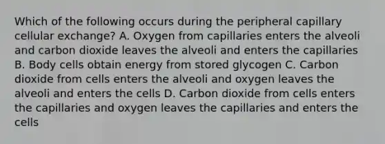 Which of the following occurs during the peripheral capillary cellular exchange? A. Oxygen from capillaries enters the alveoli and carbon dioxide leaves the alveoli and enters the capillaries B. Body cells obtain energy from stored glycogen C. Carbon dioxide from cells enters the alveoli and oxygen leaves the alveoli and enters the cells D. Carbon dioxide from cells enters the capillaries and oxygen leaves the capillaries and enters the cells