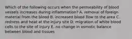 Which of the following occurs when the permeability of blood vessels increases during inflammation? A. removal of foreign material from the blood B. increased blood flow to the area C. redness and heat at the injury site D. migration of white blood cells to the site of injury E. no change in osmotic balance between blood and tissues