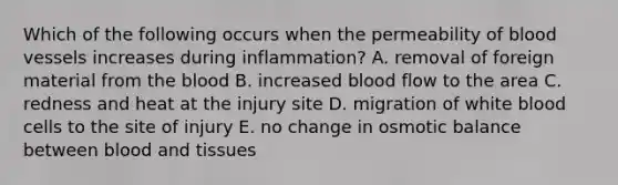 Which of the following occurs when the permeability of blood vessels increases during inflammation? A. removal of foreign material from the blood B. increased blood flow to the area C. redness and heat at the injury site D. migration of white blood cells to the site of injury E. no change in osmotic balance between blood and tissues