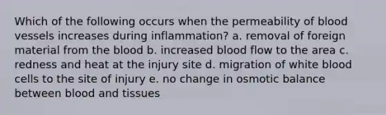 Which of the following occurs when the permeability of blood vessels increases during inflammation? a. removal of foreign material from the blood b. increased blood flow to the area c. redness and heat at the injury site d. migration of white blood cells to the site of injury e. no change in osmotic balance between blood and tissues