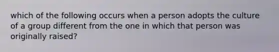 which of the following occurs when a person adopts the culture of a group different from the one in which that person was originally raised?