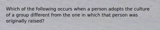 Which of the following occurs when a person adopts the culture of a group different from the one in which that person was originally raised?