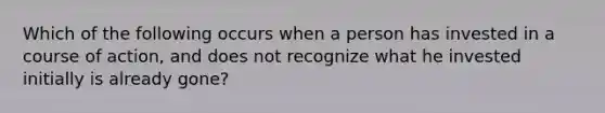 Which of the following occurs when a person has invested in a course of action, and does not recognize what he invested initially is already gone?