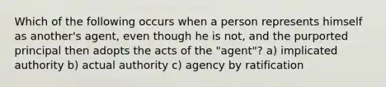 Which of the following occurs when a person represents himself as another's agent, even though he is not, and the purported principal then adopts the acts of the "agent"? a) implicated authority b) actual authority c) agency by ratification