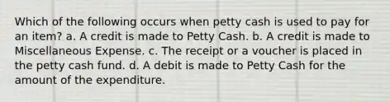 Which of the following occurs when petty cash is used to pay for an item? a. A credit is made to Petty Cash. b. A credit is made to Miscellaneous Expense. c. The receipt or a voucher is placed in <a href='https://www.questionai.com/knowledge/k4BDQcRBCx-the-petty-cash-fund' class='anchor-knowledge'>the petty cash fund</a>. d. A debit is made to Petty Cash for the amount of the expenditure.