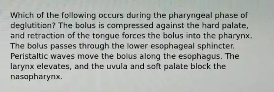 Which of the following occurs during the pharyngeal phase of deglutition? The bolus is compressed against the hard palate, and retraction of the tongue forces the bolus into the pharynx. The bolus passes through the lower esophageal sphincter. Peristaltic waves move the bolus along the esophagus. The larynx elevates, and the uvula and soft palate block the nasopharynx.