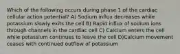 Which of the following occurs during phase 1 of the cardiac cellular action potential? A) Sodium influx decreases while potassium slowly exits the cell B) Rapid influx of sodium ions through channels in the cardiac cell C) Calcium enters the cell while potassium continues to leave the cell D)Calcium movement ceases with continued outflow of potassium