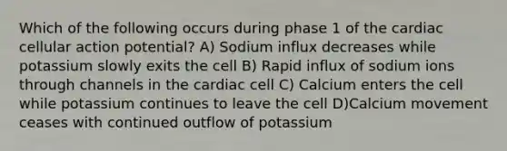 Which of the following occurs during phase 1 of the cardiac cellular action potential? A) Sodium influx decreases while potassium slowly exits the cell B) Rapid influx of sodium ions through channels in the cardiac cell C) Calcium enters the cell while potassium continues to leave the cell D)Calcium movement ceases with continued outflow of potassium