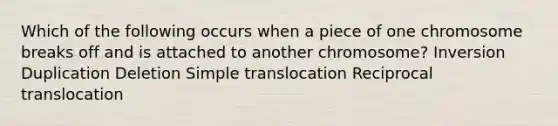 Which of the following occurs when a piece of one chromosome breaks off and is attached to another chromosome? Inversion Duplication Deletion Simple translocation Reciprocal translocation