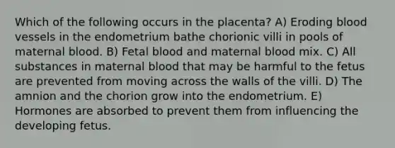 Which of the following occurs in the placenta? A) Eroding blood vessels in the endometrium bathe chorionic villi in pools of maternal blood. B) Fetal blood and maternal blood mix. C) All substances in maternal blood that may be harmful to the fetus are prevented from moving across the walls of the villi. D) The amnion and the chorion grow into the endometrium. E) Hormones are absorbed to prevent them from influencing the developing fetus.