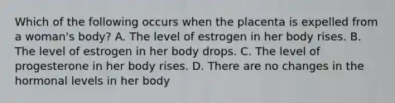 Which of the following occurs when the placenta is expelled from a woman's body? A. The level of estrogen in her body rises. B. The level of estrogen in her body drops. C. The level of progesterone in her body rises. D. There are no changes in the hormonal levels in her body