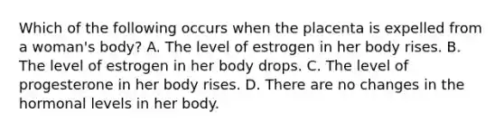 Which of the following occurs when the placenta is expelled from a woman's body? A. The level of estrogen in her body rises. B. The level of estrogen in her body drops. C. The level of progesterone in her body rises. D. There are no changes in the hormonal levels in her body.