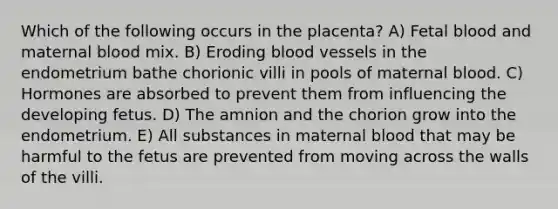 Which of the following occurs in the placenta? A) Fetal blood and maternal blood mix. B) Eroding blood vessels in the endometrium bathe chorionic villi in pools of maternal blood. C) Hormones are absorbed to prevent them from influencing the developing fetus. D) The amnion and the chorion grow into the endometrium. E) All substances in maternal blood that may be harmful to the fetus are prevented from moving across the walls of the villi.