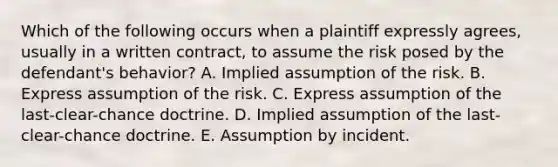 Which of the following occurs when a plaintiff expressly agrees, usually in a written contract, to assume the risk posed by the defendant's behavior? A. Implied assumption of the risk. B. Express assumption of the risk. C. Express assumption of the last-clear-chance doctrine. D. Implied assumption of the last-clear-chance doctrine. E. Assumption by incident.