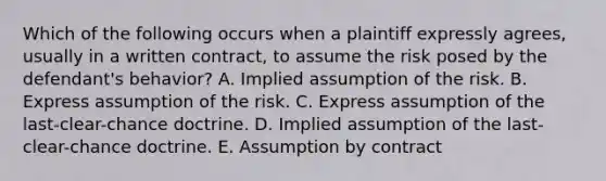 Which of the following occurs when a plaintiff expressly agrees, usually in a written contract, to assume the risk posed by the defendant's behavior? A. Implied assumption of the risk. B. Express assumption of the risk. C. Express assumption of the last-clear-chance doctrine. D. Implied assumption of the last-clear-chance doctrine. E. Assumption by contract